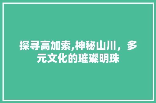 探寻高加索,神秘山川，多元文化的璀璨明珠