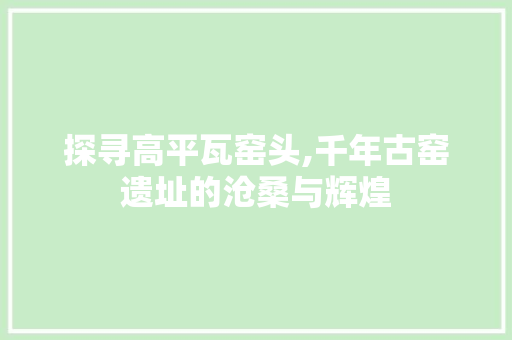 探寻高平瓦窑头,千年古窑遗址的沧桑与辉煌