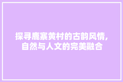 探寻鹿寨黄村的古韵风情,自然与人文的完美融合