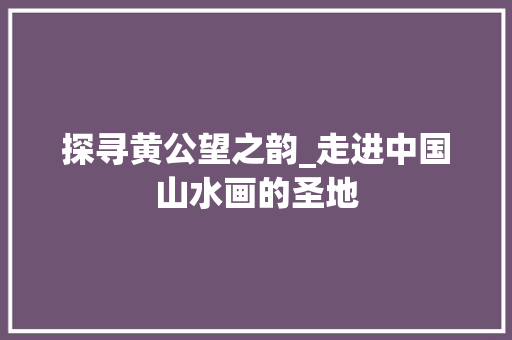 探寻黄公望之韵_走进中国山水画的圣地