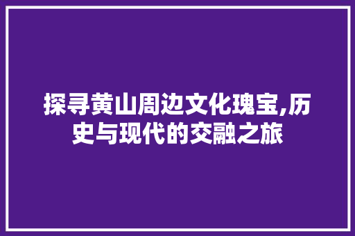 探寻黄山周边文化瑰宝,历史与现代的交融之旅