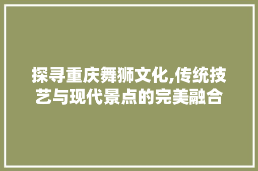 探寻重庆舞狮文化,传统技艺与现代景点的完美融合  第1张