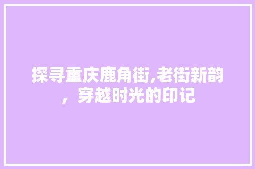 探寻重庆鹿角街,老街新韵，穿越时光的印记