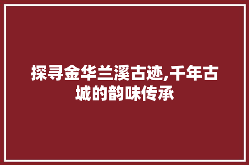 探寻金华兰溪古迹,千年古城的韵味传承