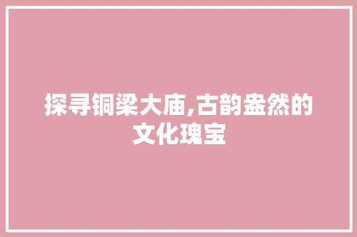 探寻铜梁大庙,古韵盎然的文化瑰宝