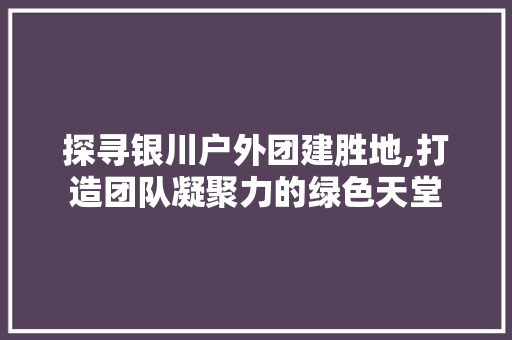 探寻银川户外团建胜地,打造团队凝聚力的绿色天堂