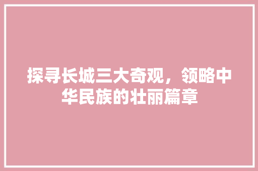 探寻长城三大奇观，领略中华民族的壮丽篇章