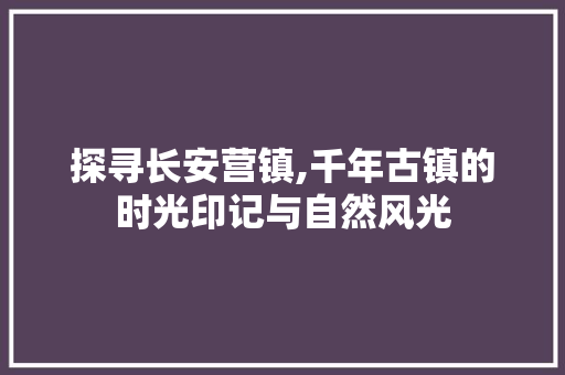 探寻长安营镇,千年古镇的时光印记与自然风光