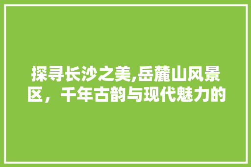 探寻长沙之美,岳麓山风景区，千年古韵与现代魅力的交融