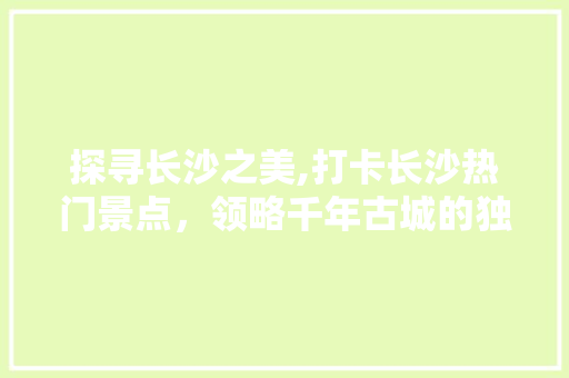 探寻长沙之美,打卡长沙热门景点，领略千年古城的独特韵味