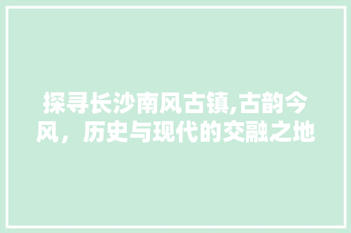 探寻长沙南风古镇,古韵今风，历史与现代的交融之地