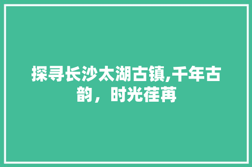 探寻长沙太湖古镇,千年古韵，时光荏苒