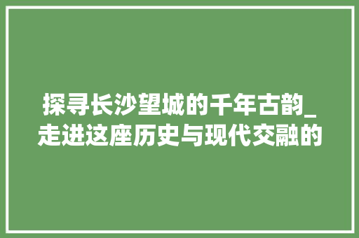 探寻长沙望城的千年古韵_走进这座历史与现代交融的美丽古城