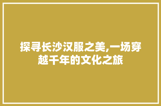 探寻长沙汉服之美,一场穿越千年的文化之旅