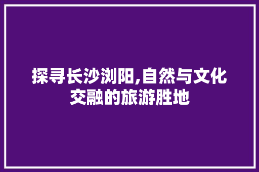 探寻长沙浏阳,自然与文化交融的旅游胜地