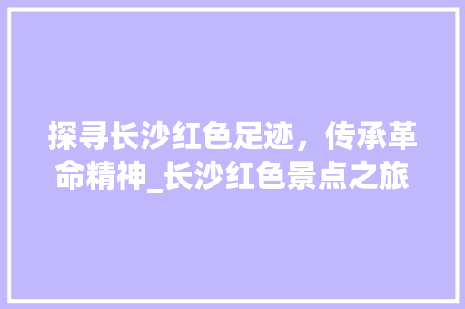 探寻长沙红色足迹，传承革命精神_长沙红色景点之旅