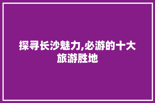 探寻长沙魅力,必游的十大旅游胜地