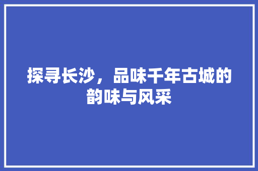 探寻长沙，品味千年古城的韵味与风采