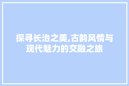 探寻长治之美,古韵风情与现代魅力的交融之旅