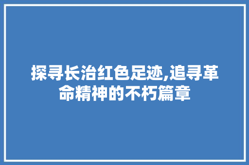 探寻长治红色足迹,追寻革命精神的不朽篇章