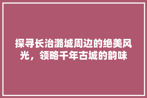 探寻长治潞城周边的绝美风光，领略千年古城的韵味