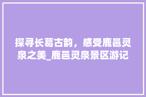 探寻长葛古韵，感受鹿邑灵泉之美_鹿邑灵泉景区游记