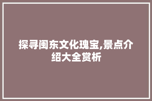 探寻闽东文化瑰宝,景点介绍大全赏析