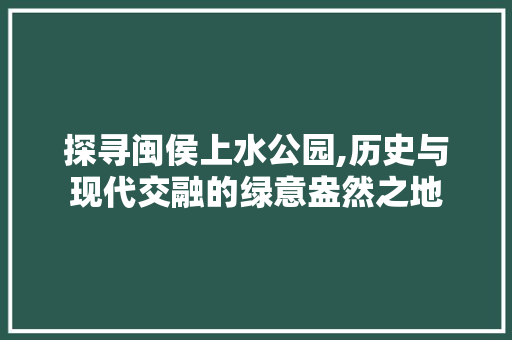 探寻闽侯上水公园,历史与现代交融的绿意盎然之地