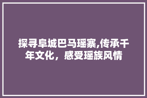 探寻阜城巴马瑶寨,传承千年文化，感受瑶族风情