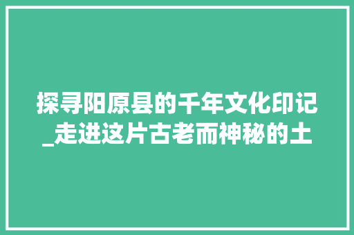 探寻阳原县的千年文化印记_走进这片古老而神秘的土地