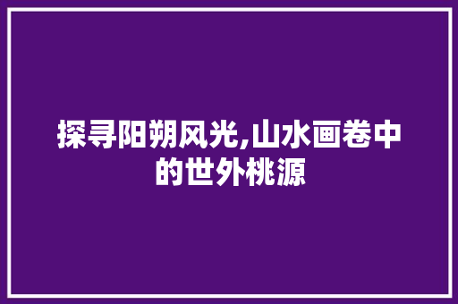 探寻阳朔风光,山水画卷中的世外桃源