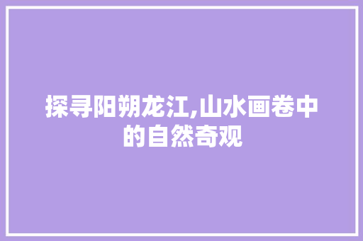 探寻阳朔龙江,山水画卷中的自然奇观