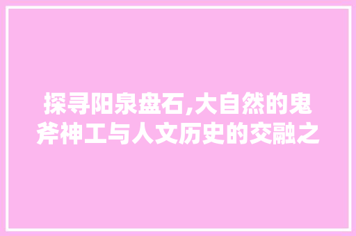 探寻阳泉盘石,大自然的鬼斧神工与人文历史的交融之地