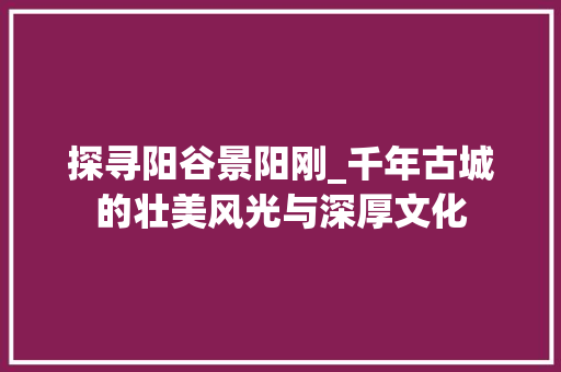 探寻阳谷景阳刚_千年古城的壮美风光与深厚文化