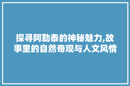 探寻阿勒泰的神秘魅力,故事里的自然奇观与人文风情