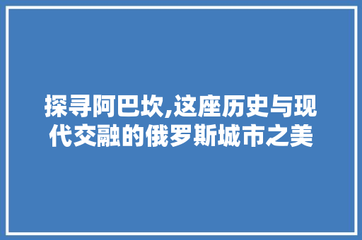 探寻阿巴坎,这座历史与现代交融的俄罗斯城市之美