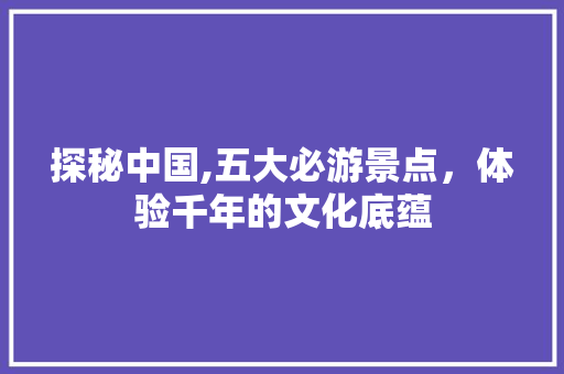 探秘中国,五大必游景点，体验千年的文化底蕴