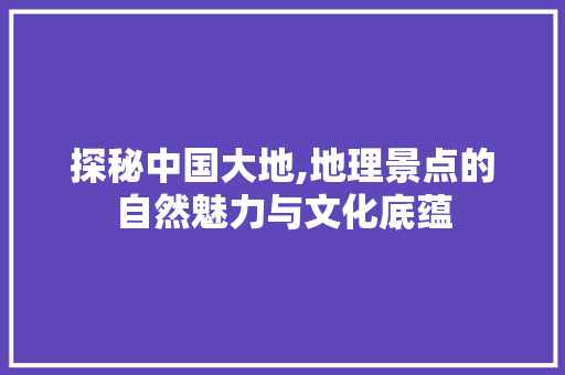 探秘中国大地,地理景点的自然魅力与文化底蕴