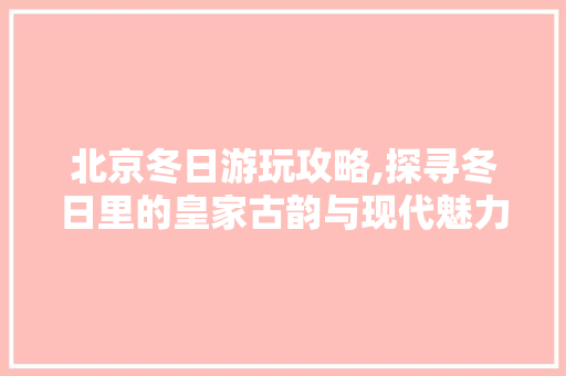 北京冬日游玩攻略,探寻冬日里的皇家古韵与现代魅力  第1张