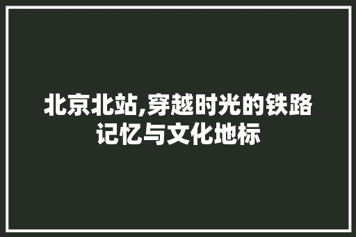 北京北站,穿越时光的铁路记忆与文化地标  第1张