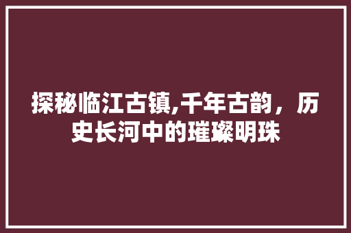 探秘临江古镇,千年古韵，历史长河中的璀璨明珠  第1张