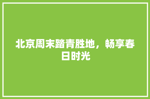 北京周末踏青胜地，畅享春日时光