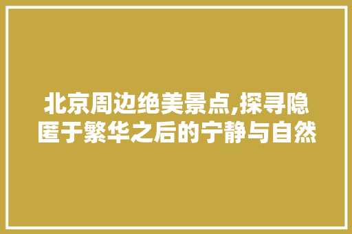 北京周边绝美景点,探寻隐匿于繁华之后的宁静与自然