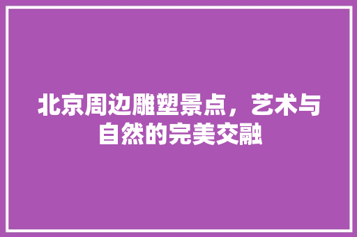 北京周边雕塑景点，艺术与自然的完美交融