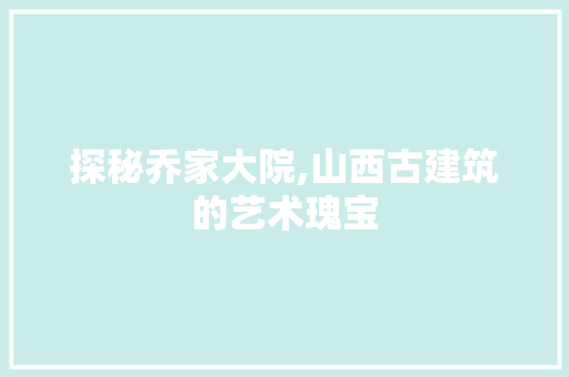 探秘乔家大院,山西古建筑的艺术瑰宝