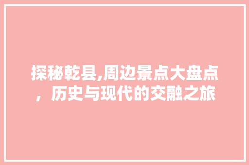 探秘乾县,周边景点大盘点，历史与现代的交融之旅