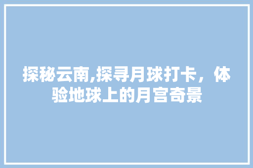 探秘云南,探寻月球打卡，体验地球上的月宫奇景  第1张