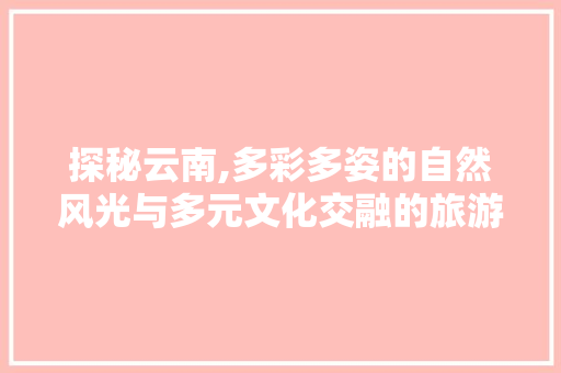 探秘云南,多彩多姿的自然风光与多元文化交融的旅游胜地  第1张