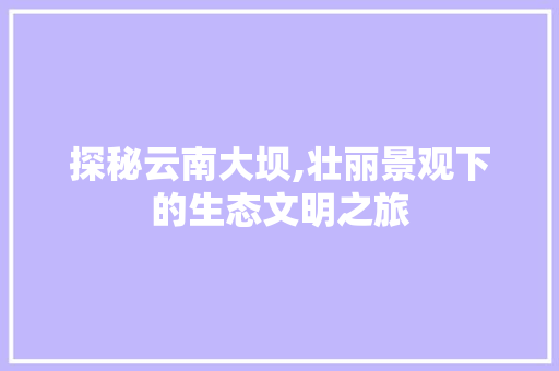 探秘云南大坝,壮丽景观下的生态文明之旅