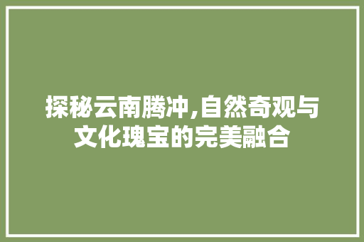 探秘云南腾冲,自然奇观与文化瑰宝的完美融合